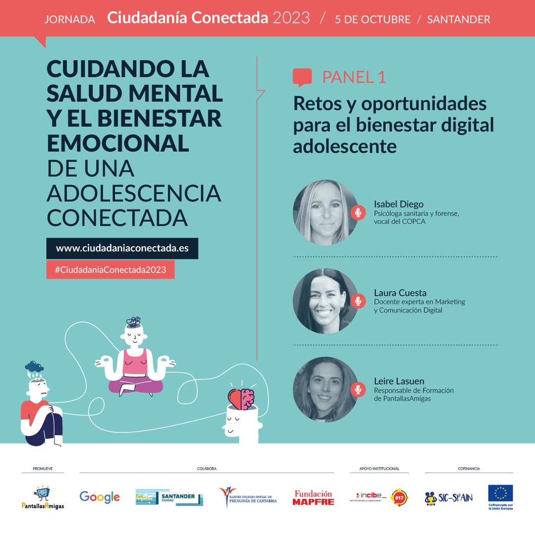 🗣️ Isabel Diego @isabeldiegopsicologia, Psicóloga sanitaria y forense, vocal del COPCA.

🗣️ Laura Cuesta @lauracuestacano, Docente experta en Marketing y Comunicación Digital.

🗣️ Leire Lasuen, Responsable de Formación de @PantallasAmigas 

 
📢 Panel 1. Retos y oportunidades para el bienestar digital adolescente. 

🧠 Cuidando la salud mental y el bienestar emocional de una adolescencia conectada. Jornada #CiudadaníaConectada2023
5 de octubre en #Santander 

🎫 Asistencia GRATUITA previa inscripción. Modalidad PRESENCIAL. www.ciudadaniaconectada.es 

👉 @PantallasAmigas, @GoogleEspanol, #AyuntamientoSantander, #ColegioOficialPsicologíaCantabria, @FMAPFRE, @INCIBE #SICspain3

#Jornada #SaludMental #BienestarEmocional #CrianzaDigital #MediacionParental #Crianza #Adicciones #Psicología #Pedagogía #Salud #Familia #Infancia #Juventud #Escuela #AsistenciaSocial #Fundaciones #AdministracionPublica #ONG #RSC