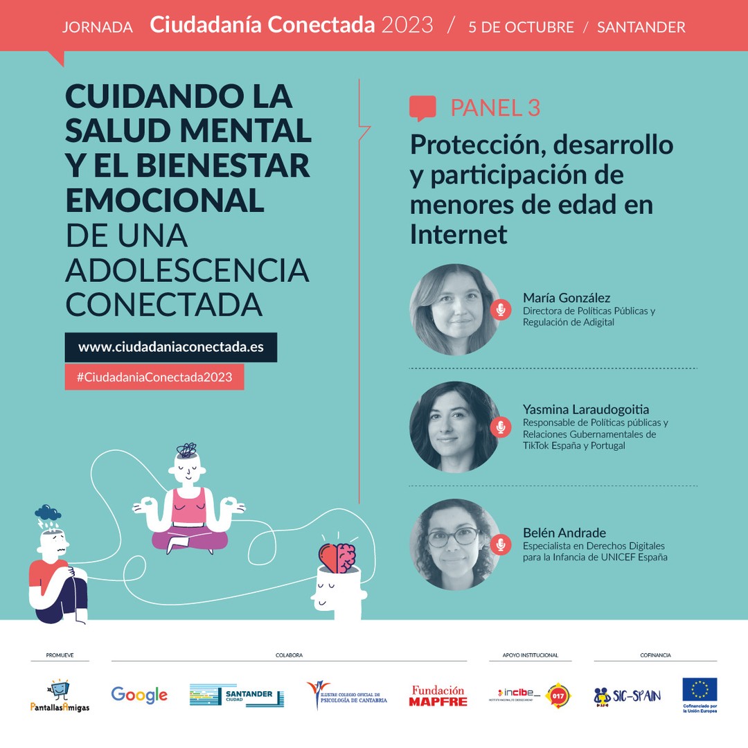 🗣️ María González, Directora de Políticas Públicas y Regulación de @adigital_org. 

🗣️ Yasmina Laraudogoitia, Responsable de Políticas públicas y Relaciones Gubernamentales de @tiktok_es España y Portugal. 

🗣️ Belén Andrade, @bolonandrade, Especialista en Derechos Digitales para la Infancia de @unicef_es. 

📢  Panel 3. Protección, desarrollo y participación de menores de edad en Internet.

🧠 Cuidando la salud mental y el bienestar emocional de una adolescencia conectada. Jornada #CiudadaníaConectada2023 
5 de octubre en #Santander 

🎫 Asistencia GRATUITA previa inscripción. Modalidad PRESENCIAL. www.ciudadaniaconectada.es 

👉 @PantallasAmigas, @GoogleEspanol, #AyuntamientoSantander, #ColegioOficialPsicologíaCantabria, @FMAPFRE, @INCIBE #SICspain3 

#Jornada #SaludMental #BienestarEmocional #CrianzaDigital #MediacionParental #Crianza #Adicciones #Psicología #Pedagogía #Salud #Familia #Infancia #Juventud #Escuela #AsistenciaSocial #Fundaciones #AdministracionPublica #ONG #RSC